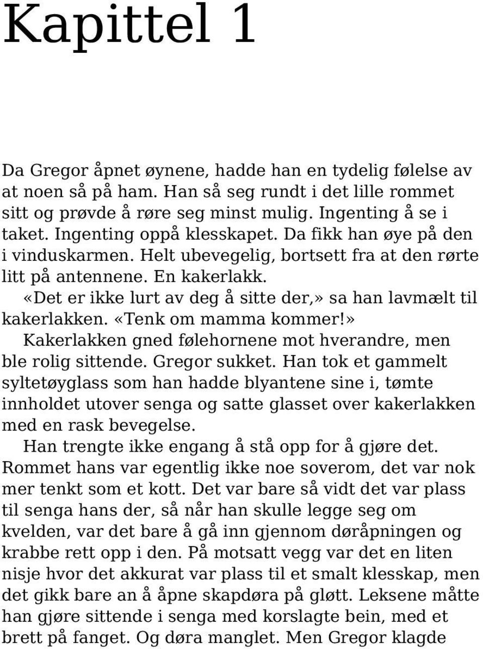 «Det er ikke lurt av deg å sitte der,» sa han lavmælt til kakerlakken. «Tenk om mamma kommer!» Kakerlakken gned følehornene mot hverandre, men ble rolig sittende. Gregor sukket.