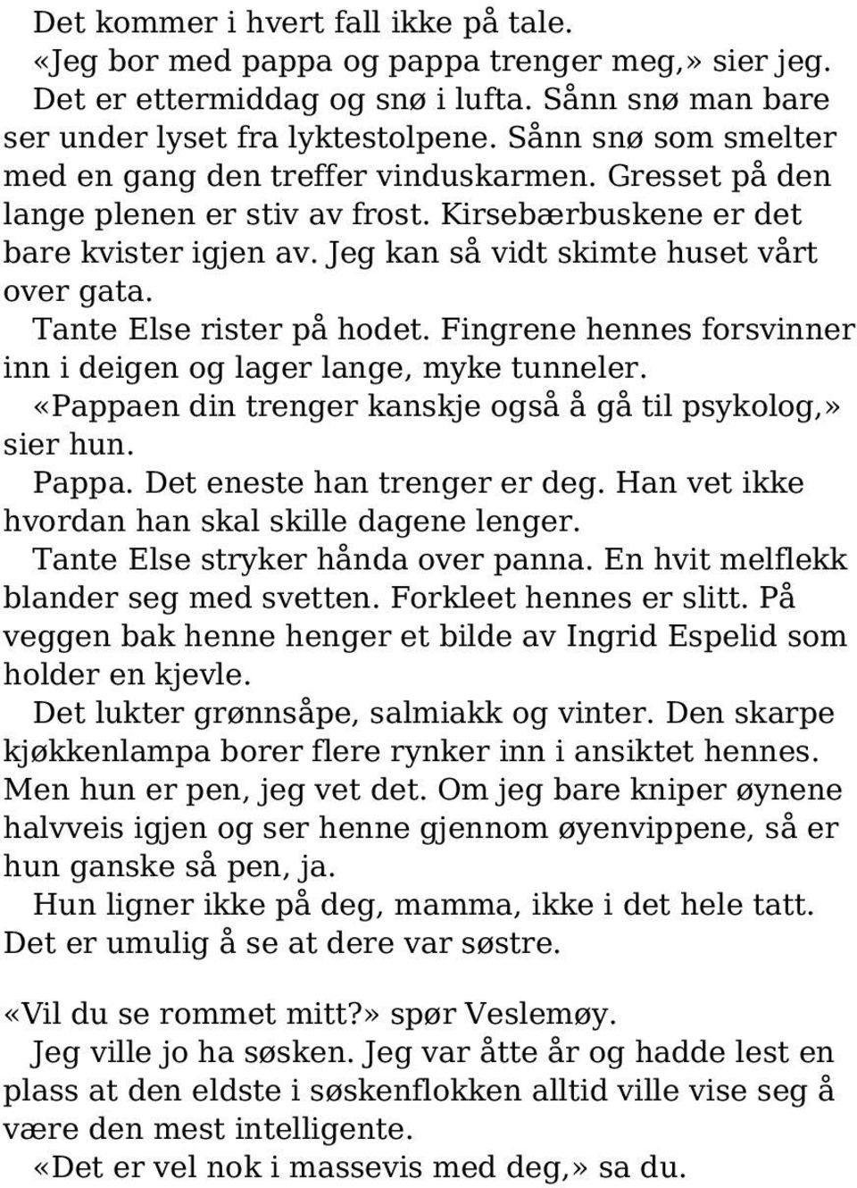 Tante Else rister på hodet. Fingrene hennes forsvinner inn i deigen og lager lange, myke tunneler. «Pappaen din trenger kanskje også å gå til psykolog,» sier hun. Pappa. Det eneste han trenger er deg.