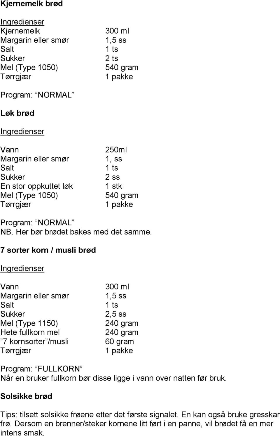 7 sorter korn / musli brød Ingredienser Vann 300 ml Margarin eller smør 1,5 ss 1 ts 2,5 ss Mel (Type 1150) 240 gram Hete fullkorn mel 240 gram 7 kornsorter /musli 60 gram Tørrgjær 1 pakke Program: