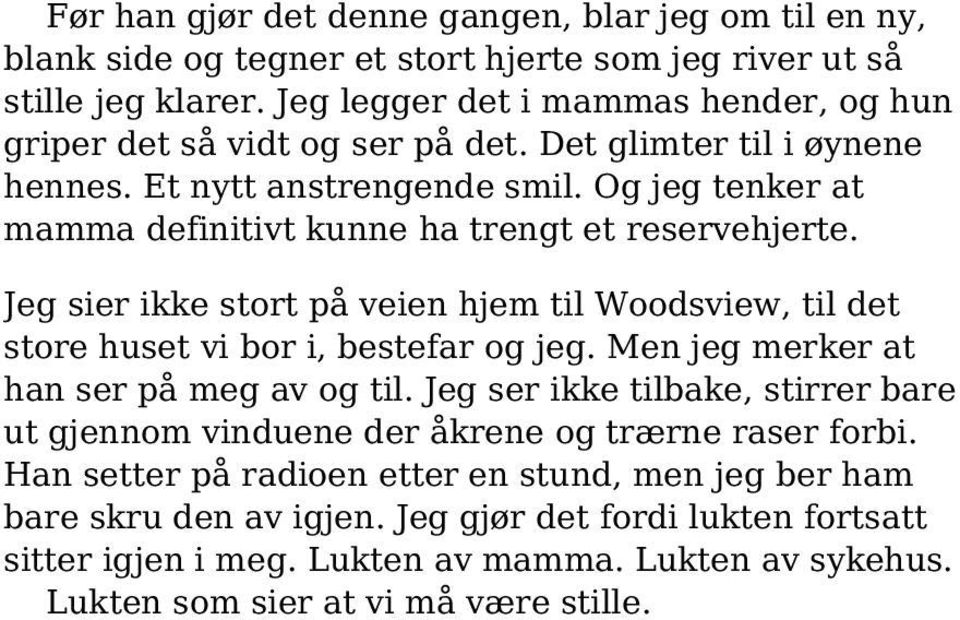 Og jeg tenker at mamma definitivt kunne ha trengt et reservehjerte. Jeg sier ikke stort på veien hjem til Woodsview, til det store huset vi bor i, bestefar og jeg.