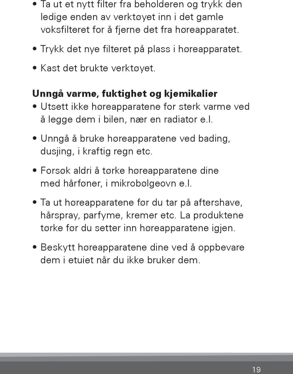 Unngå varme, fuktighet og kjemikalier Utsett ikke høreapparatene for sterk varme ved å legge dem i bilen, nær en radiator e.l. Unngå å bruke høreapparatene ved bading, dusjing, i kraftig regn etc.