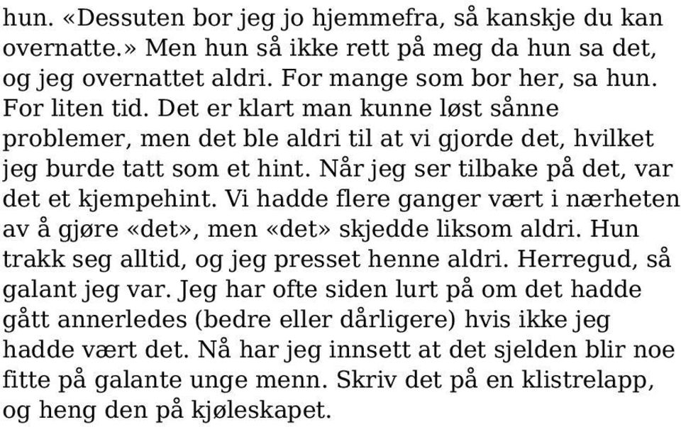 Vi hadde flere ganger vært i nærheten av å gjøre «det», men «det» skjedde liksom aldri. Hun trakk seg alltid, og jeg presset henne aldri. Herregud, så galant jeg var.