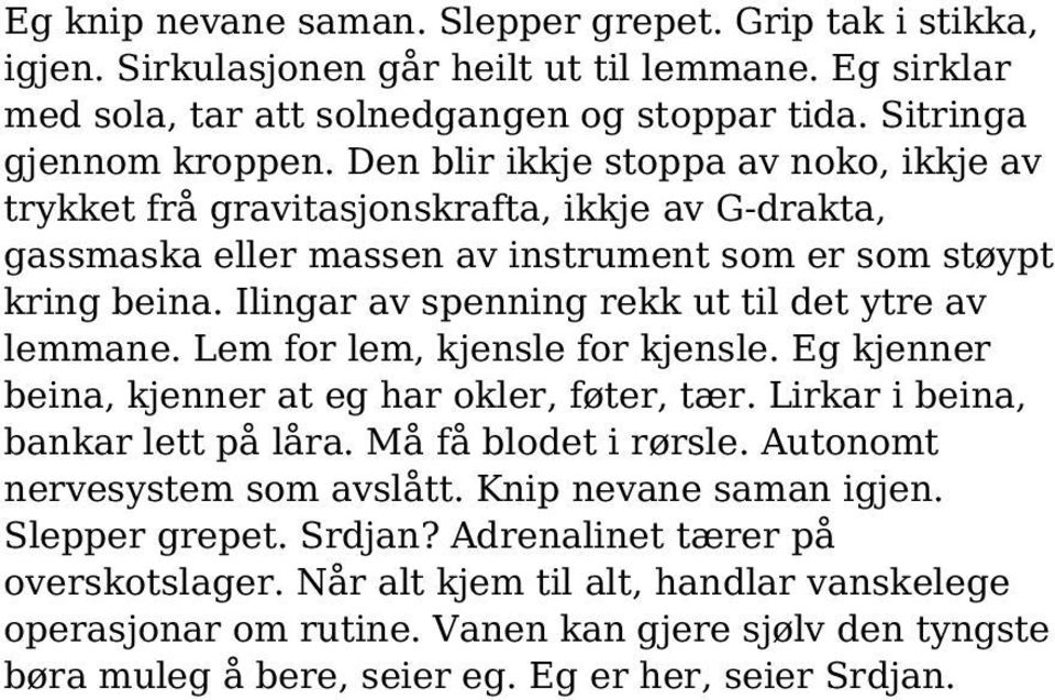 Ilingar av spenning rekk ut til det ytre av lemmane. Lem for lem, kjensle for kjensle. Eg kjenner beina, kjenner at eg har okler, føter, tær. Lirkar i beina, bankar lett på låra.