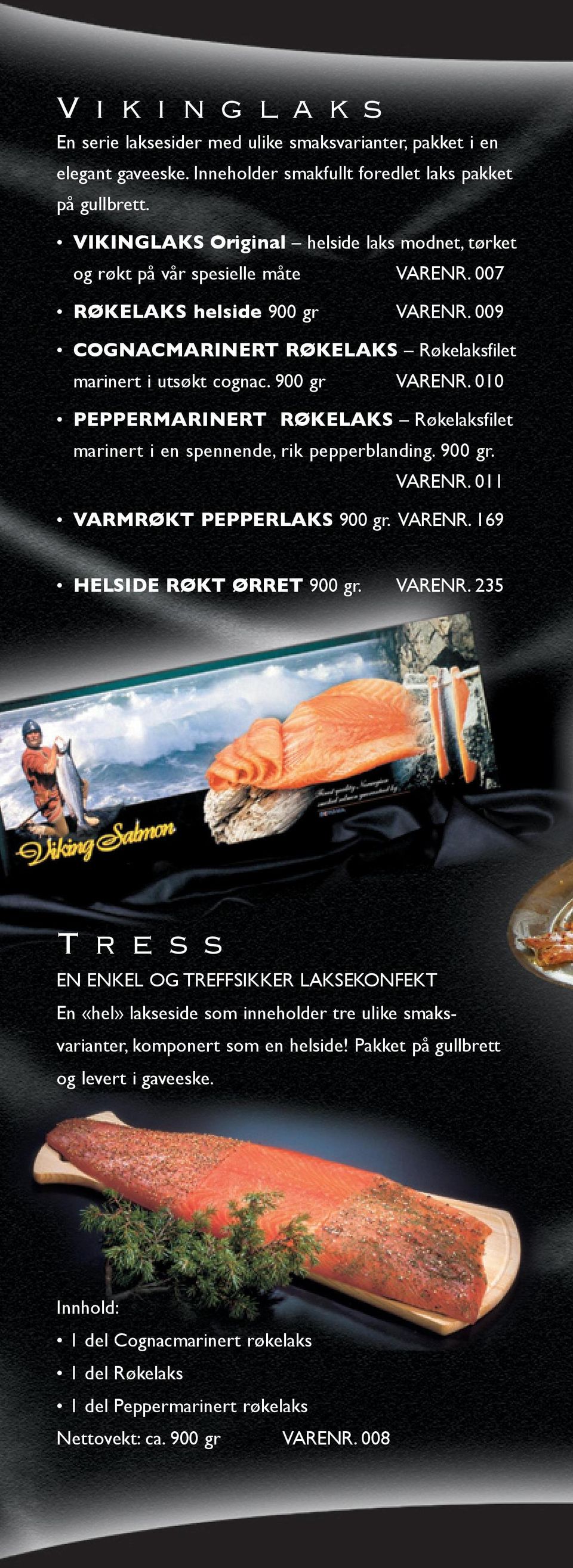 900 gr VARENR. 010 PEPPERMARINERT RØKELAKS Røkelaksfilet marinert i en spennende, rik pepperblanding. 900 gr. VARENR. 011 VARMRØKT PEPPERLAKS 900 gr. VARENR. 169 HELSIDE RØKT ØRRET 900 gr. VARENR. 235 T r e s s EN ENKEL OG TREFFSIKKER LAKSEKONFEKT En «hel» lakseside som inneholder tre ulike smaksvarianter, komponert som en helside!