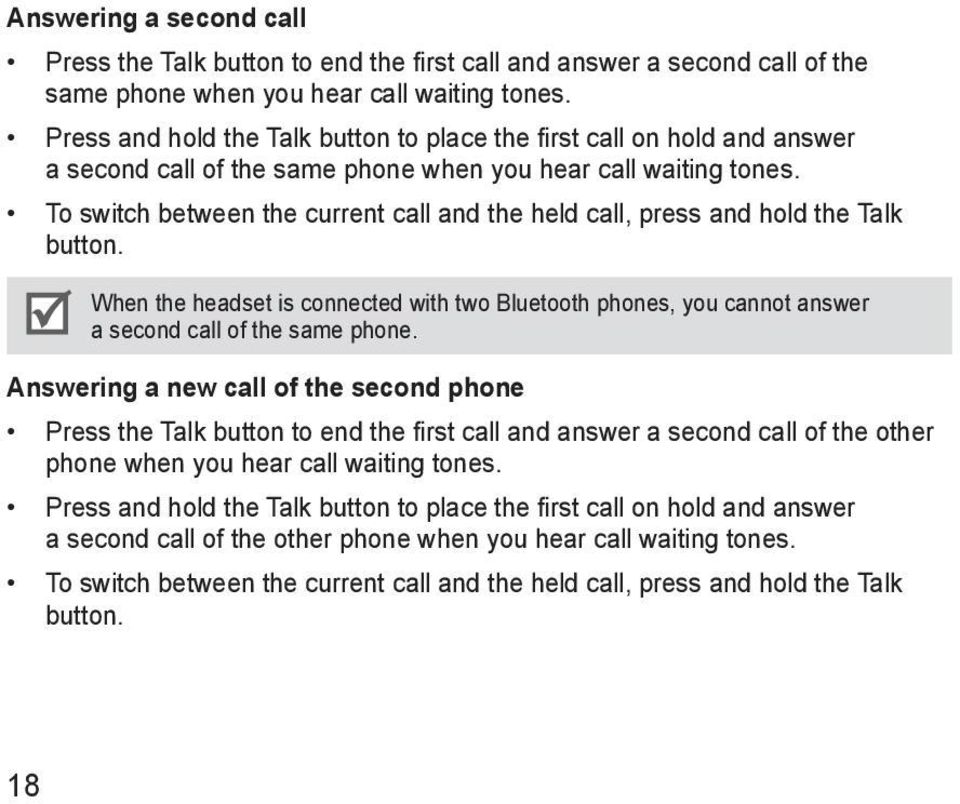 To switch between the current call and the held call, press and hold the Talk button. When the headset is connected with two Bluetooth phones, you cannot answer a second call of the same phone.