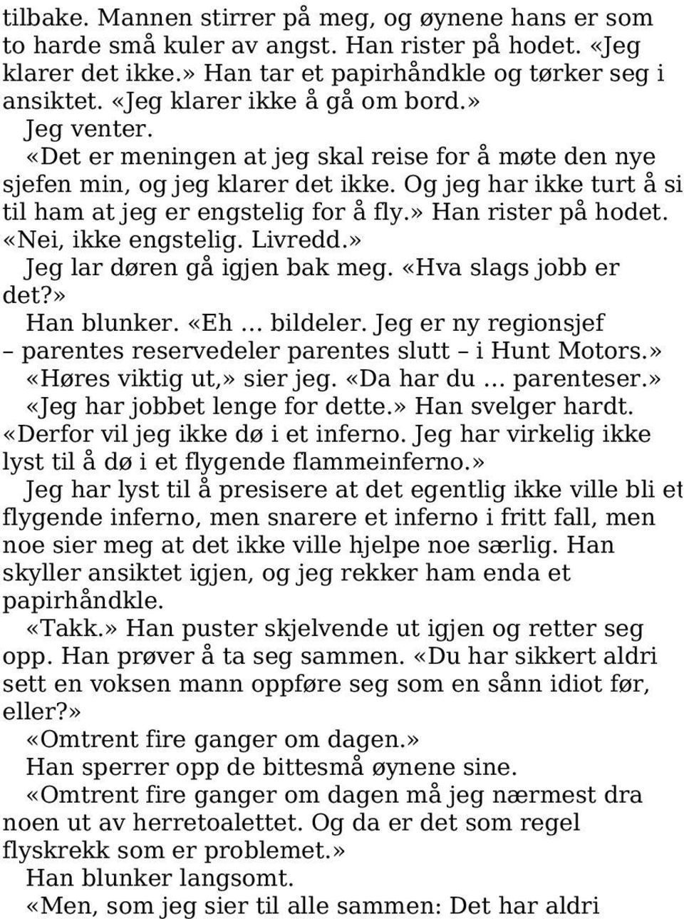 » Han rister på hodet. «Nei, ikke engstelig. Livredd.» Jeg lar døren gå igjen bak meg. «Hva slags jobb er det?» Han blunker. «Eh bildeler.