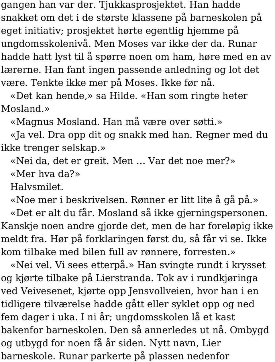 «Han som ringte heter Mosland.» «Magnus Mosland. Han må være over søtti.» «Ja vel. Dra opp dit og snakk med han. Regner med du ikke trenger selskap.» «Nei da, det er greit. Men Var det noe mer?