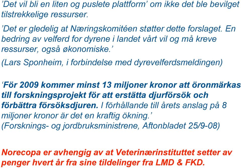 (Lars Sponheim, i forbindelse med dyrevelferdsmeldingen) För 2009 kommer minst 13 miljoner kronor att öronmärkas till forskningsprojekt för att erstätta djurförsök och