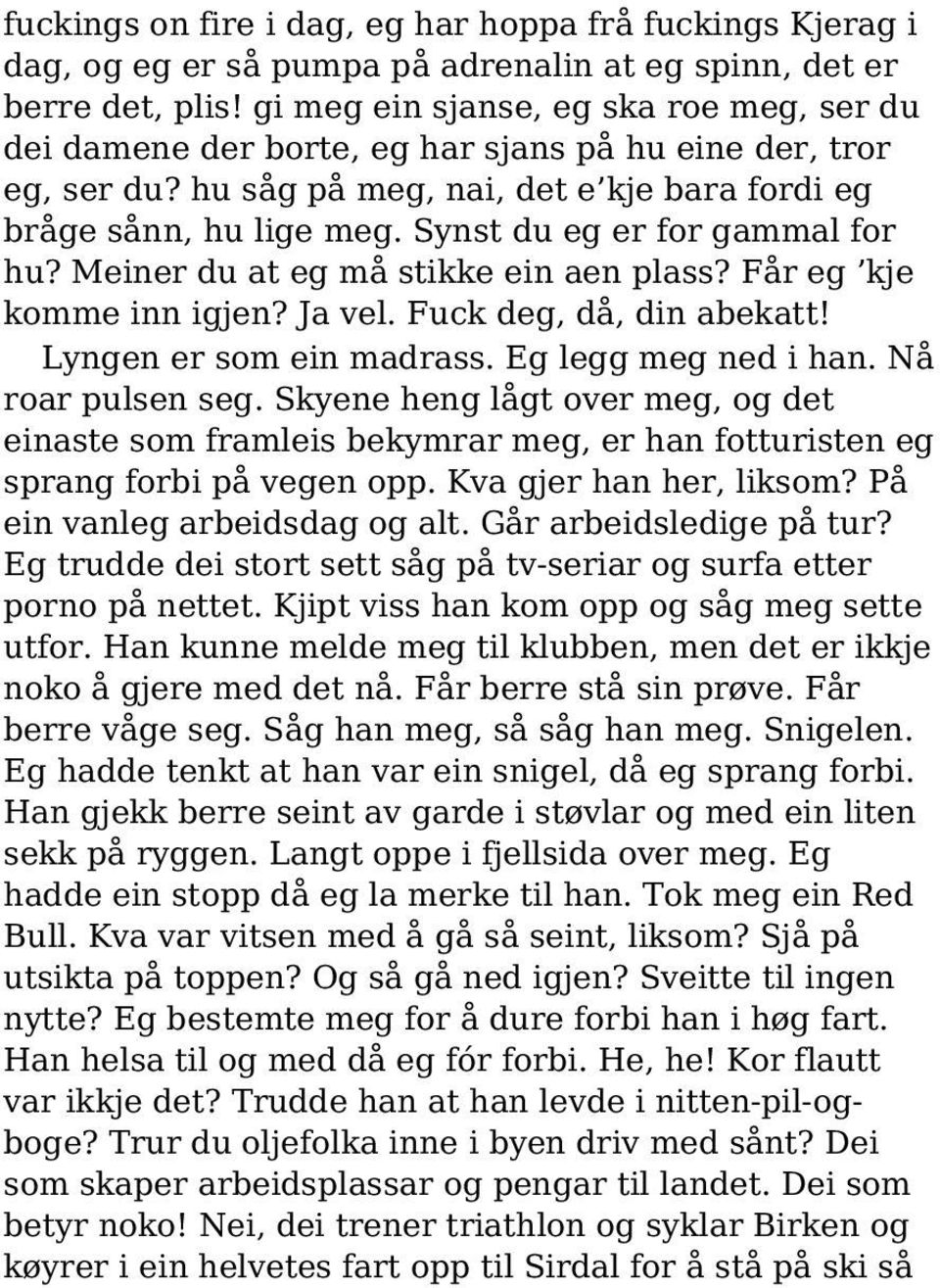 Synst du eg er for gammal for hu? Meiner du at eg må stikke ein aen plass? Får eg kje komme inn igjen? Ja vel. Fuck deg, då, din abekatt! Lyngen er som ein madrass. Eg legg meg ned i han.