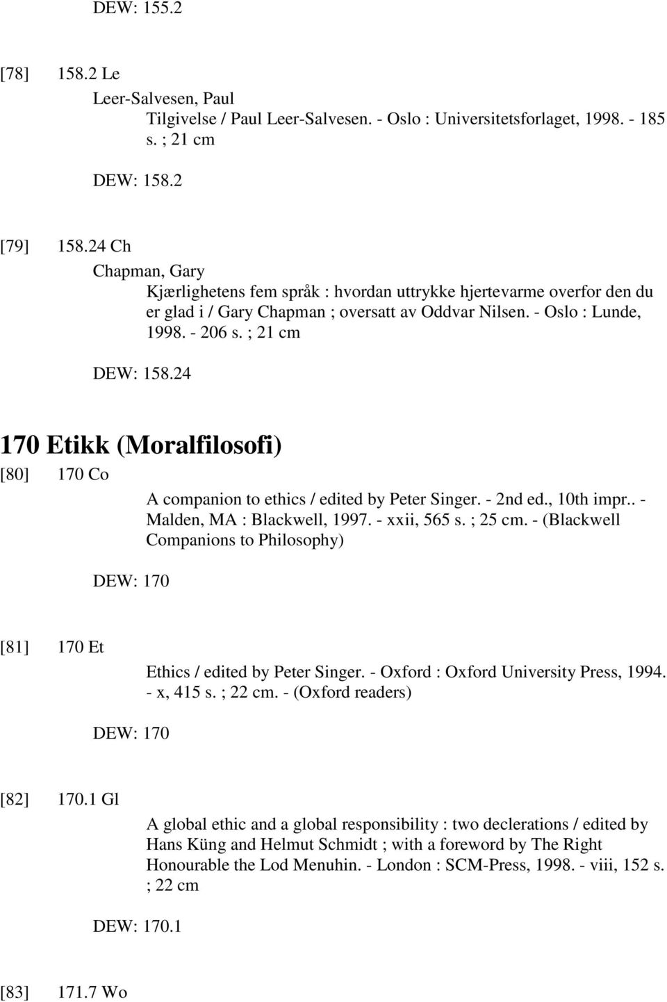 24 170 Etikk (Moralfilosofi) [80] 170 Co A companion to ethics / edited by Peter Singer. - 2nd ed., 10th impr.. - Malden, MA : Blackwell, 1997. - xxii, 565 s. ; 25 cm.