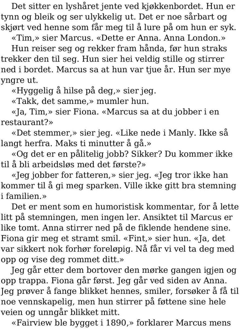 Hun ser mye yngre ut. «Hyggelig å hilse på deg,» sier jeg. «Takk, det samme,» mumler hun. «Ja, Tim,» sier Fiona. «Marcus sa at du jobber i en restaurant?» «Det stemmer,» sier jeg. «Like nede i Manly.