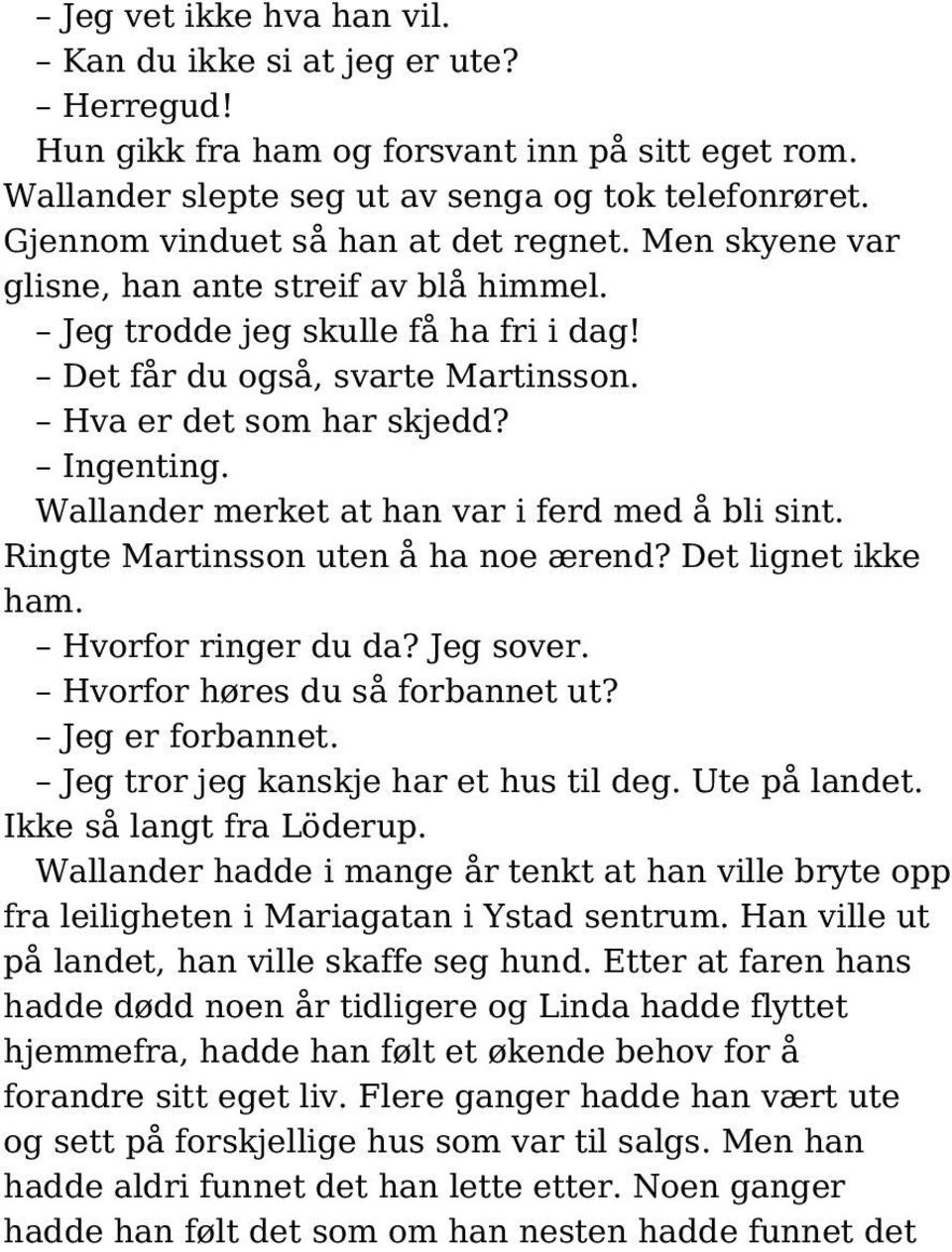 Ingenting. Wallander merket at han var i ferd med å bli sint. Ringte Martinsson uten å ha noe ærend? Det lignet ikke ham. Hvorfor ringer du da? Jeg sover. Hvorfor høres du så forbannet ut?