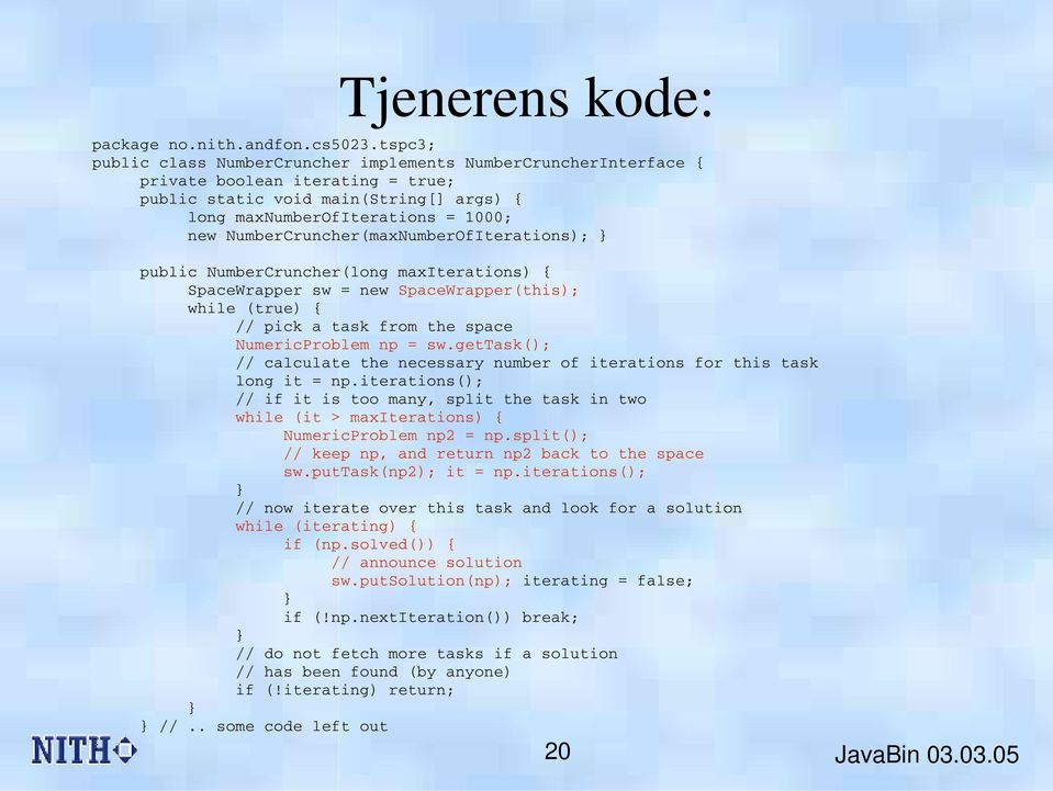 NumberCruncher(maxNumberOfIterations); } } public NumberCruncher(long maxiterations) { SpaceWrapper sw = new SpaceWrapper(this); while (true) { // pick a task from the space NumericProblem np = sw.