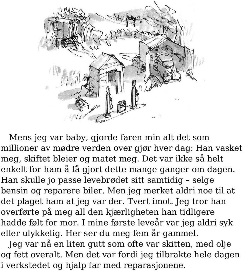 Men jeg merket aldri noe til at det plaget ham at jeg var der. Tvert imot. Jeg tror han overførte på meg all den kjærligheten han tidligere hadde følt for mor.