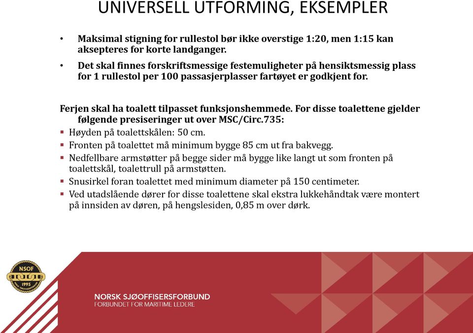 For disse toalettene gjelder følgende presiseringer ut over MSC/Circ.735: Høyden på toalettskålen: 50 cm. Fronten på toalettet må minimum bygge 85 cm ut fra bakvegg.