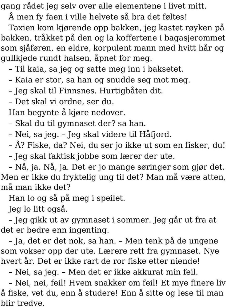 meg. Til kaia, sa jeg og satte meg inn i baksetet. Kaia er stor, sa han og snudde seg mot meg. Jeg skal til Finnsnes. Hurtigbåten dit. Det skal vi ordne, ser du. Han begynte å kjøre nedover.