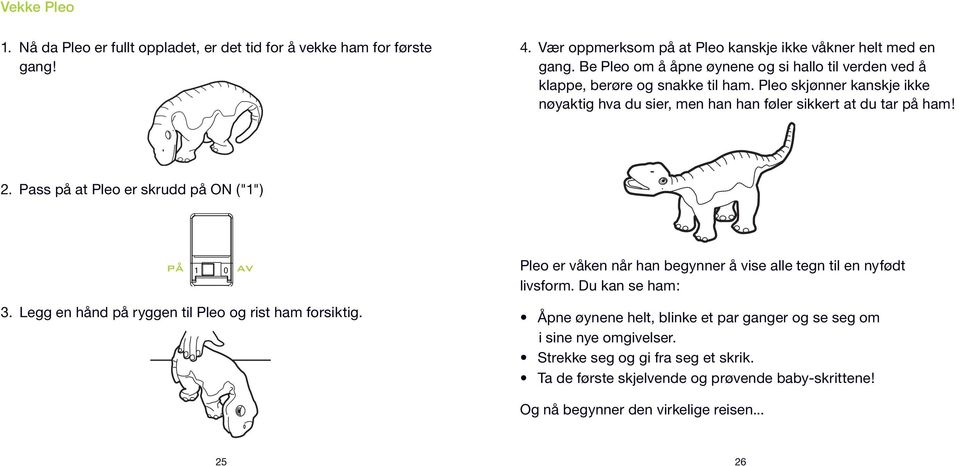 Pass på at Pleo er skrudd på ON ("1") PÅ AV 1 0 3. Legg en hånd på ryggen til Pleo og rist ham forsiktig. Pleo er våken når han begynner å vise alle tegn til en nyfødt livsform.