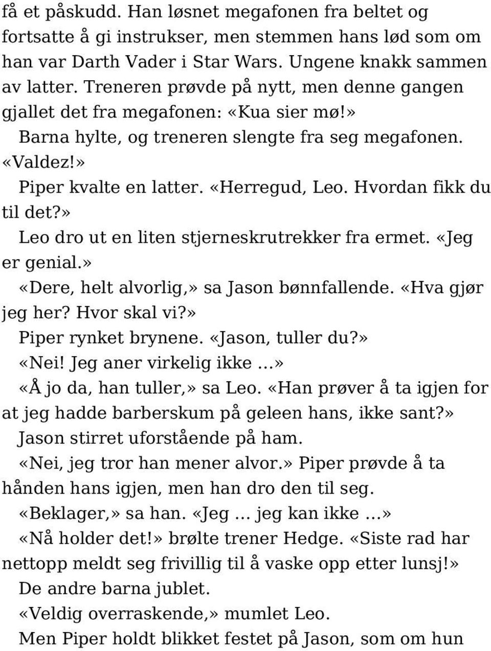 Hvordan fikk du til det?» Leo dro ut en liten stjerneskrutrekker fra ermet. «Jeg er genial.» «Dere, helt alvorlig,» sa Jason bønnfallende. «Hva gjør jeg her? Hvor skal vi?» Piper rynket brynene.