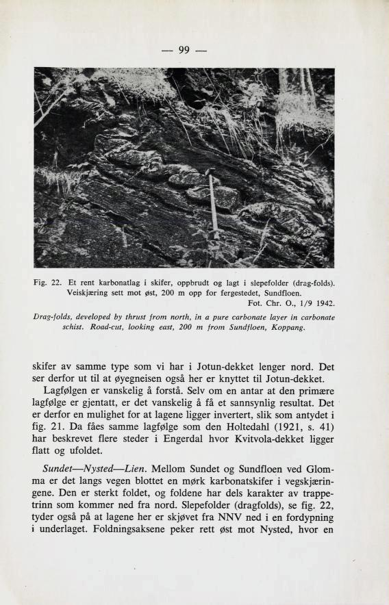 99 Fig. 22. Et rent karbonatlag i skifer, oppbrudt og lagt i slepefolder (drag-folds). Veiskjæring sett mot øst, 200 m opp for fergestedet, Sundfloen. Fot. Chr. 0., 1/9 1942.