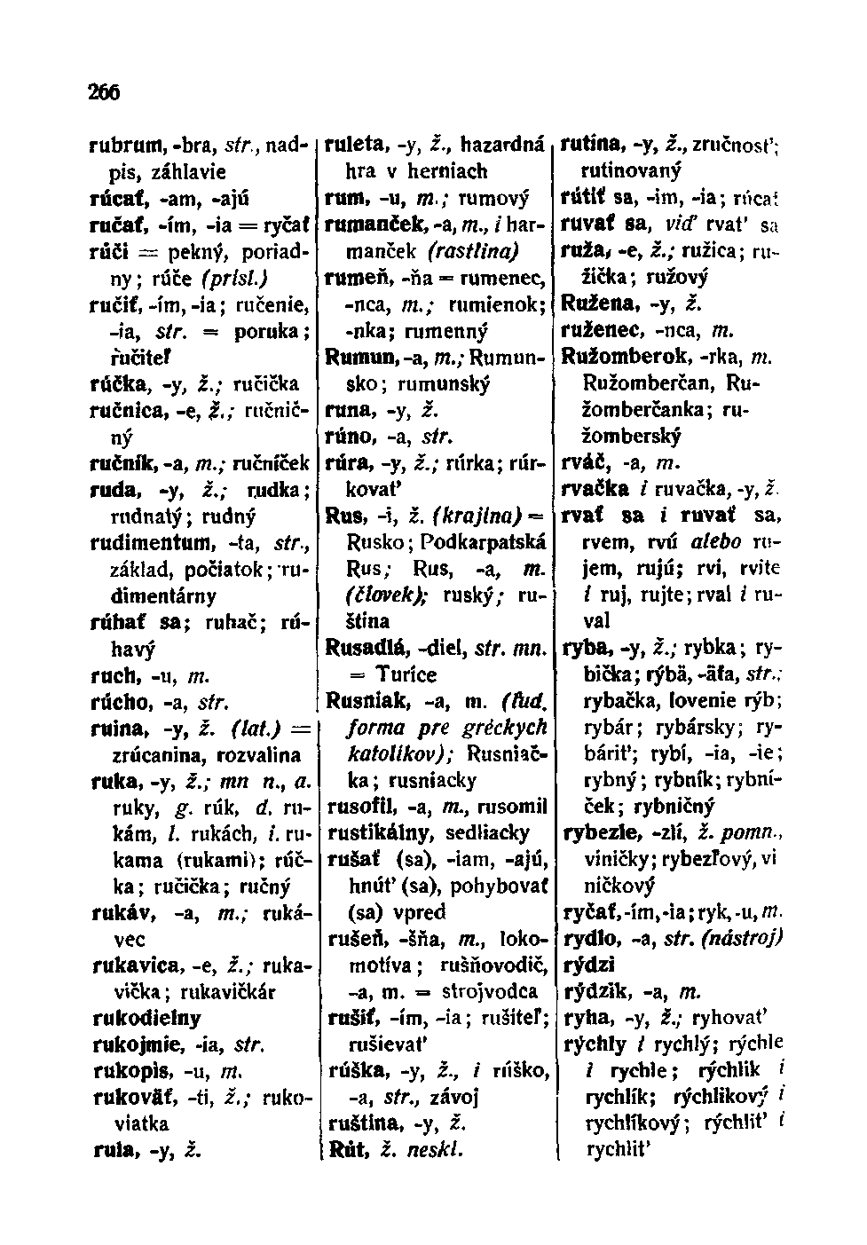 266 rubrum, -bra, str., nadpis, záhlavie rúcať, -am, -ajú ručať, -im, -ia = ryčať rúči = pekný, poriadny; rúče (prisl.) ručiť, -im, -ia; ručenie, -ia, str. poruka; ručiteľ rúčka, -y, z.