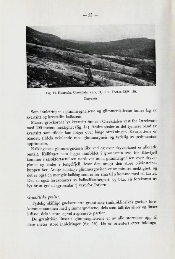 52 Fig. 14. Kvartsitt. Orrekdalen (8.5, 54). Fot. Foslie 22/9 30. Quartzite. Som innleiringer i glimmergneisene og glimmerskifrene finnes lag av kvartsitt og krystallin kalkstein.