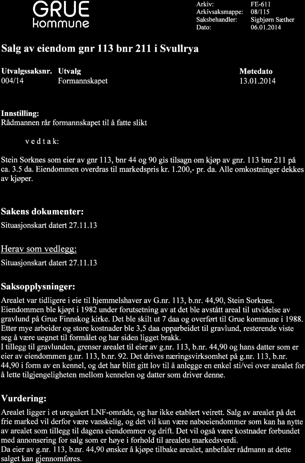 GRUE Arkiv: Arkivsaksmappe: FE-61I 08/l l5 Sigbjøm Sæther 06.01.2014 Satg av eiendom gnr 113 bnr 2ll i Svullrya Utvalgssaksnr. Utvalg Møtedato 0041t4 Formannskapet 13.01.20t4 Rådmannen rår formannskapet til å fatte slikt vedtak: SteinSorknessomeieravgnrll3,bnr44 og90gistilsagnomkjøpavgff.