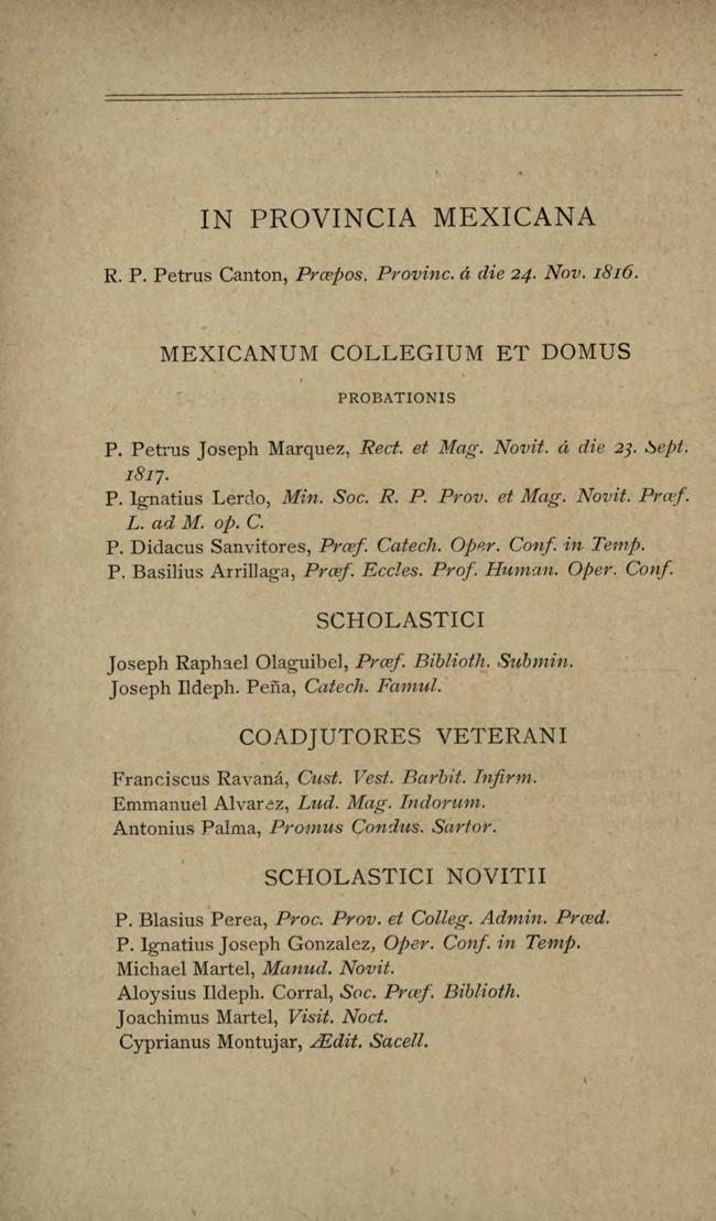 IN PROVINCIA MEXICANA R. P. Petrus Canton, Prcepos. Provine. á die 24. Nov. I8I6. MEXICANUM COLLEGIUM ET DOMUS PROBATIONIS P. Petrus Joseph Marquez, Rect. et Mag. Novit. á die 23. é)ept. I8IJ. P. lgnatius Lerdo, Min.