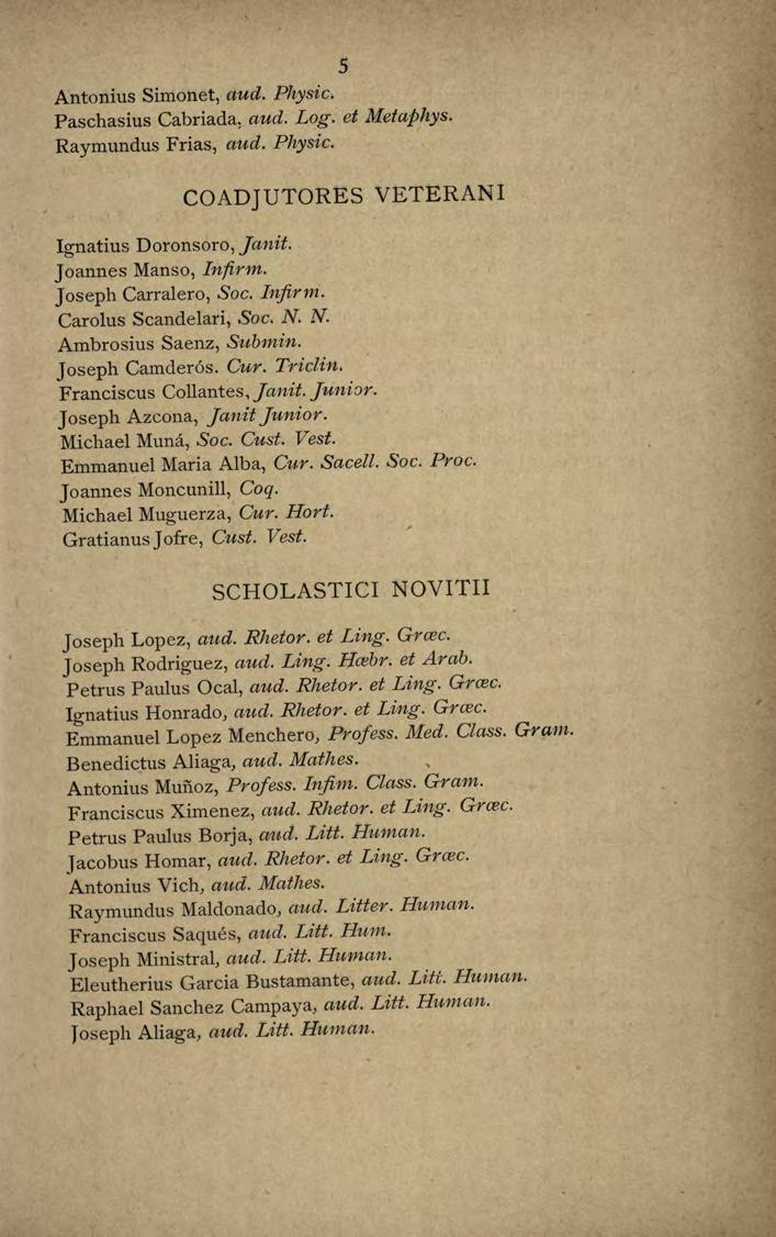 5 Antonius Simonet, aud. Physic. Paschasius Cabriada, aud. Log. et Metaphys. Raymundus Frias, aud. Physic. Ignatius Doronsoro, janit. Joannes Manso, lnfirm. COADJUTORES VETERANI Joseph Carralero, Soc.