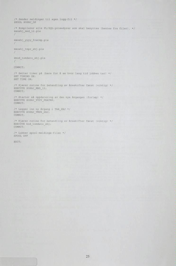 /* Sender meldinger til egen logg-fil */ SPOOL SOSHJ OP /* Kompilerer alle PL/SQL-prosedyrer som skal benyttes (hentes @soshj_mnd_l2.pl 3 / fra filer). */ @soshj_yyyy_fratmp.pls / @soshj_tmpr_shj.