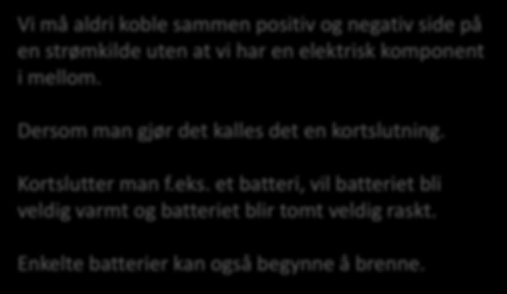 Kortslutning Vi må aldri koble sammen positiv og negativ side på en strømkilde uten at vi har en elektrisk komponent i mellom. Dersom man gjør det kalles det en kortslutning.