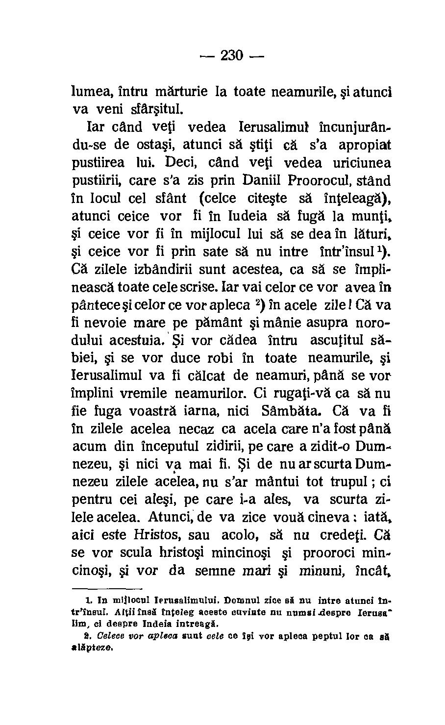 230 lumea, intru marturie la toate neamurile, i atunci va veni sfarsitul. lar cand veti vedea Ierusalimul incunjurandu-se de ostasi, atunci sa stiti c. s'a apropiat pustiirea lui.