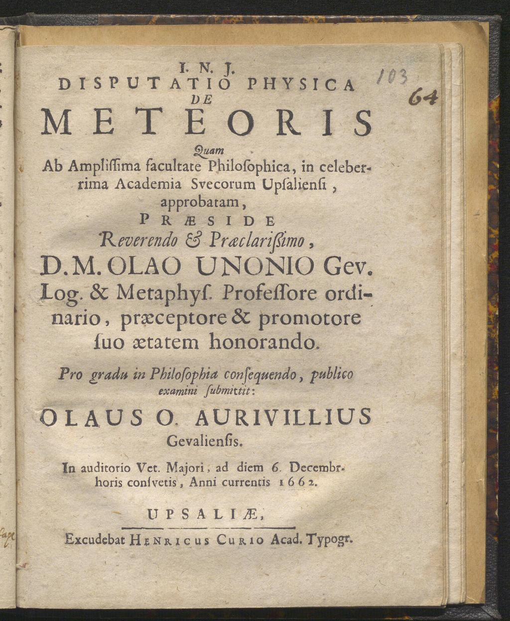 I. N. J. DISPUT ATIO PHYSICA M E T E O R I S Quam Ab Ampliffima facultate Philolophica, in celeberrima Academia Svecorum Upfalienfi, approbatam, P R m S I D E 'Reverendo & Praclarißimo, D.M. OLA O UNONIOGev.