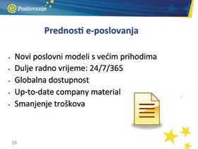 PriruËnik za trenere Prednosti e-poslovanja Ovo su neke od općih prednosti: Internet je stvorio poslovno okruženje u kojem su vrijeme i udaljenost manje važni, ljudi imaju pristup većoj količini