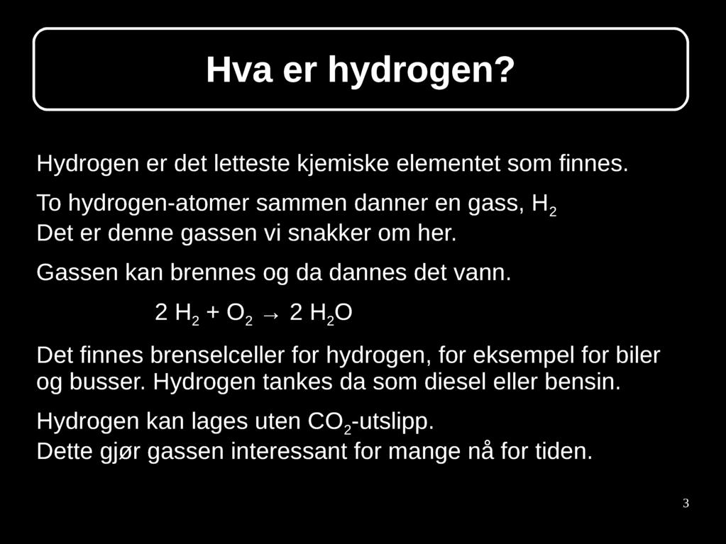 Hva er hydrogen? Hydrogen er det letteste kjemiske elementet som finnes. To hydrogen-atomer sammen danner en gass, H 2 Det er denne gassen vi snakker om her. Gassen kan brennes og da dannes det vann.