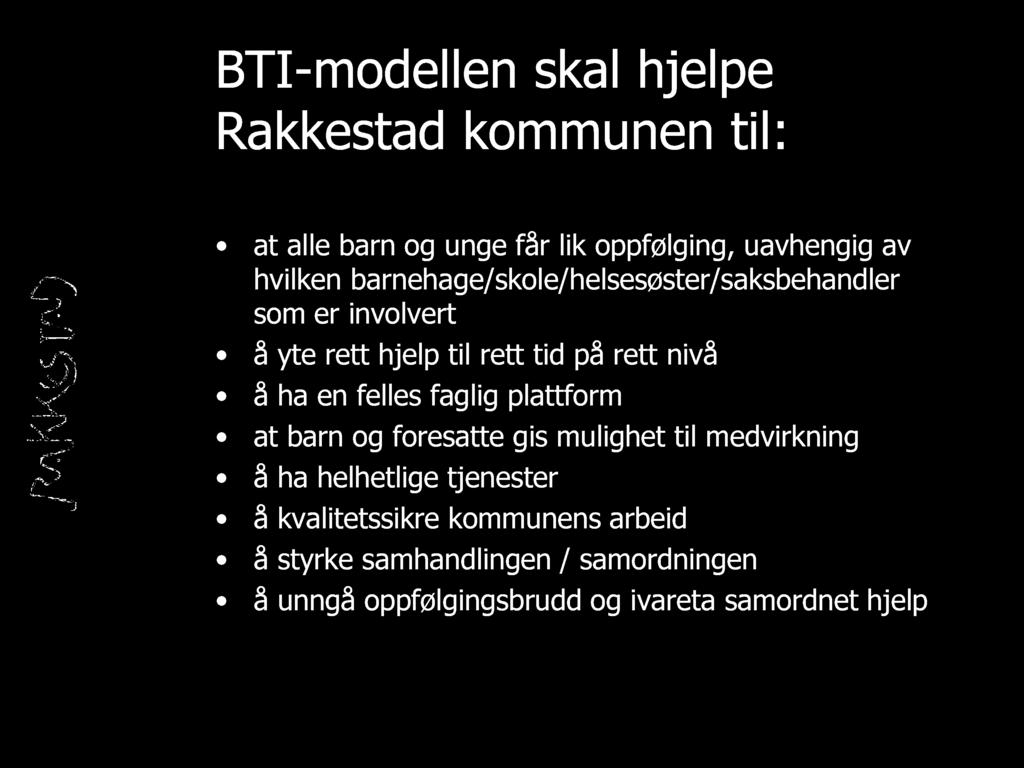 BTI - modellen skal hjelpe Rakkestad kommunen til: at alle barn og unge får lik oppfølging, uavhengig av hvilken barnehage/skole/helsesøster/saksbehandler som er involvert å yte rett hjelp til rett