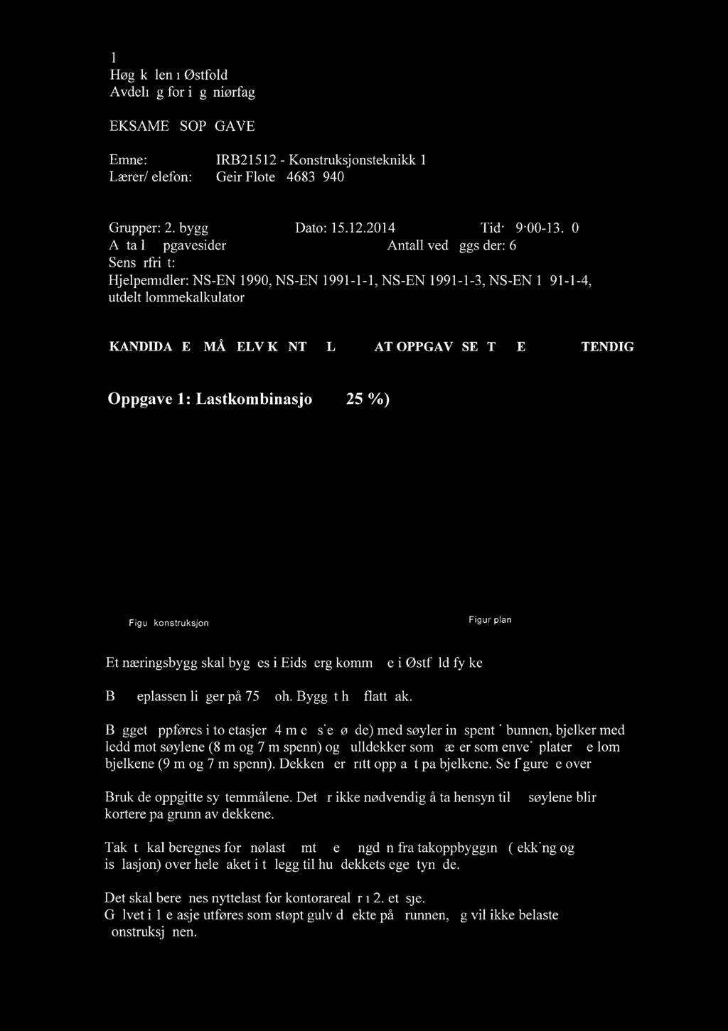 1 EKSAMENSOPPGAVE Emne: IRB21512 - Konstruksjonsteknikk 1 Lærer/telefon: Geir Flote / 46832940 Grupper: 2. bygg Dato: 15.12.2014 Tid: 09:00-13:00 Antall oppgavesider: 3 Antall vedleggsider: 6 Sensurfrist:.