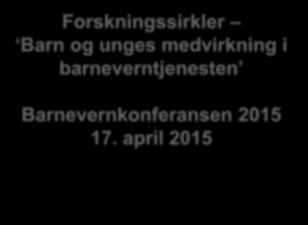 Sissel Seim og Tor Slettebø Forskningssirkler Barn og unges medvirkning i barneverntjenesten Barnevernkonferansen 2015 17.