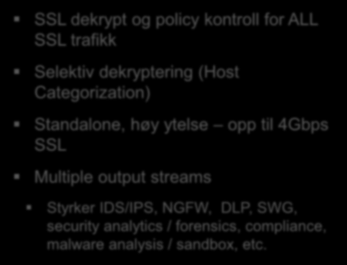 LØSNINGER ProxySG SSL Visibility SSL dekrypt og full Proxy policy kontroll, kun for web trafikk Selektiv dekrypttering (Webfilter kategorier) Dekryptert trafikk kan kontrolleres med AV, DLP løsninger