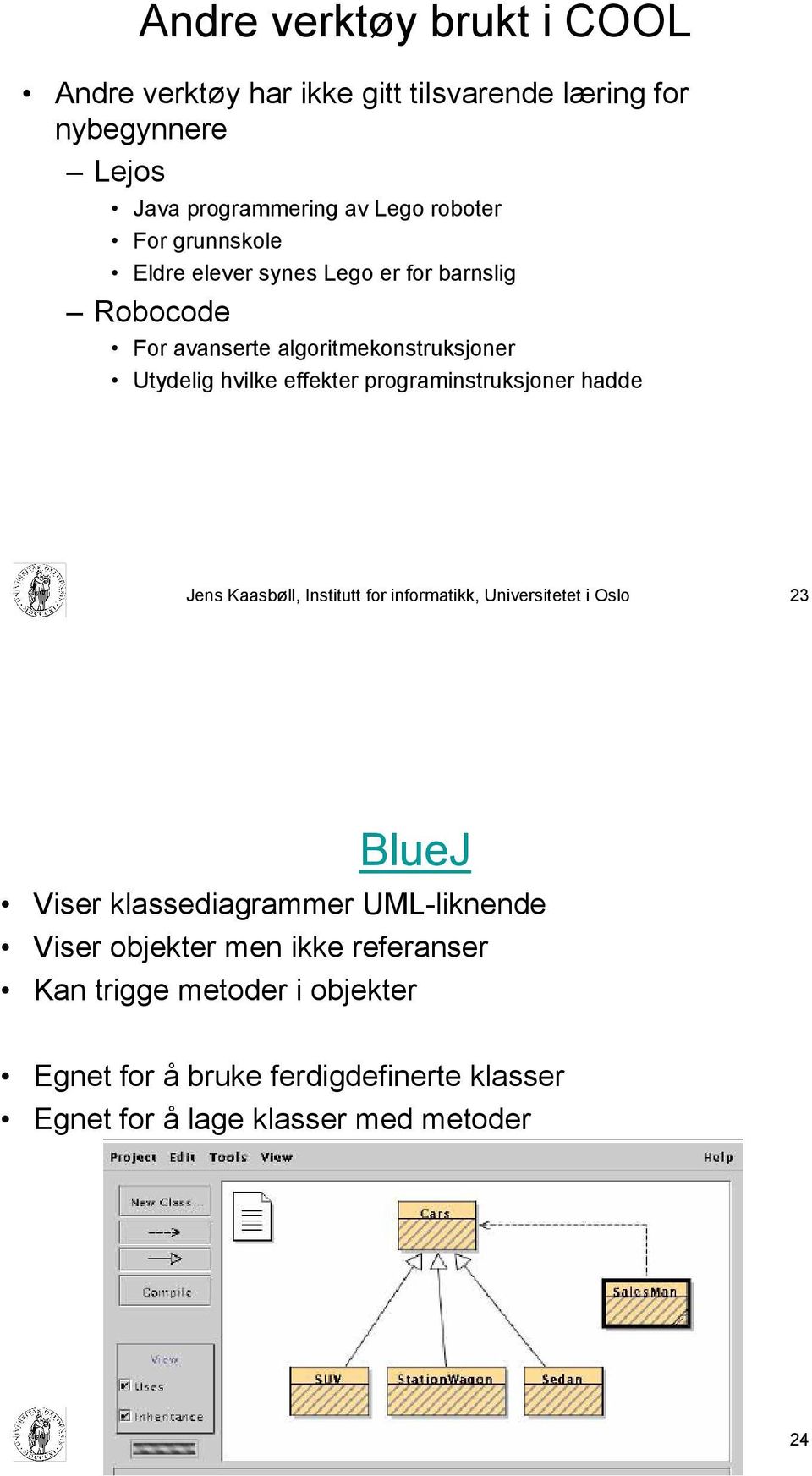 Kaasbøll, Institutt for informatikk, Universitetet i Oslo 23 BlueJ Viser klassediagrammer UML-liknende Viser objekter men ikke referanser Kan trigge