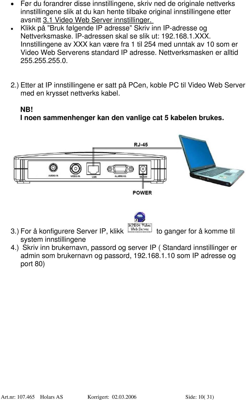 Innstillingene av XXX kan være fra 1 til 254 med unntak av 10 som er Video Web Serverens standard IP adresse. Nettverksmasken er alltid 255.255.255.0. 2.) Etter at IP innstillingene er satt på PCen, koble PC til Video Web Server med en krysset nettverks kabel.
