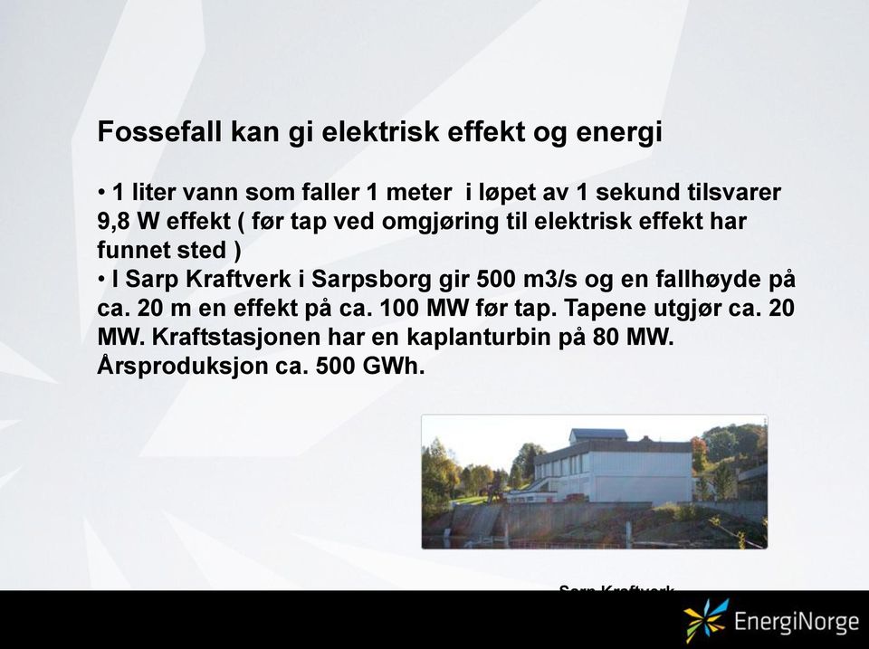 Kraftverk i Sarpsborg gir 500 m3/s og en fallhøyde på ca. 20 m en effekt på ca. 100 MW før tap.