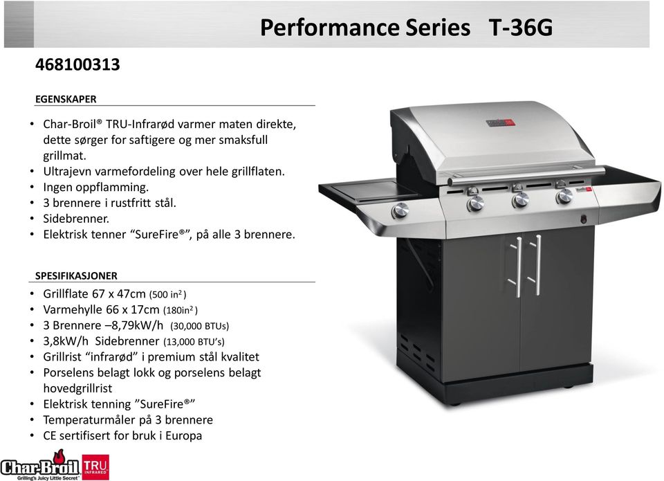 SPESIFIKASJONER Grillflate 67 x 47cm (500 in 2 ) Varmehylle 66 x 17cm (180in 2 ) 3 Brennere 8,79kW/h (30,000 BTUs) 3,8kW/h Sidebrenner (13,000 BTU s) Grillrist