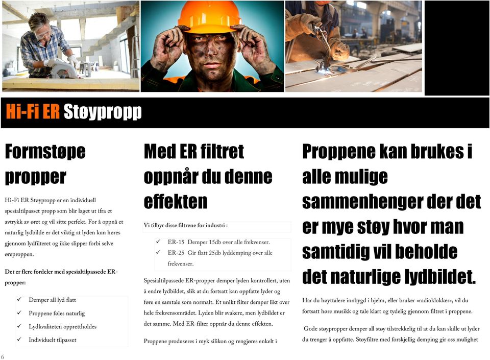 Det er flere fordeler med spesialtilpassede ERpropper: Demper all lyd flatt Proppene føles naturlig Lydkvaliteten opprettholdes Individuelt tilpasset Med ER filtret oppnår du denne effekten Vi tilbyr