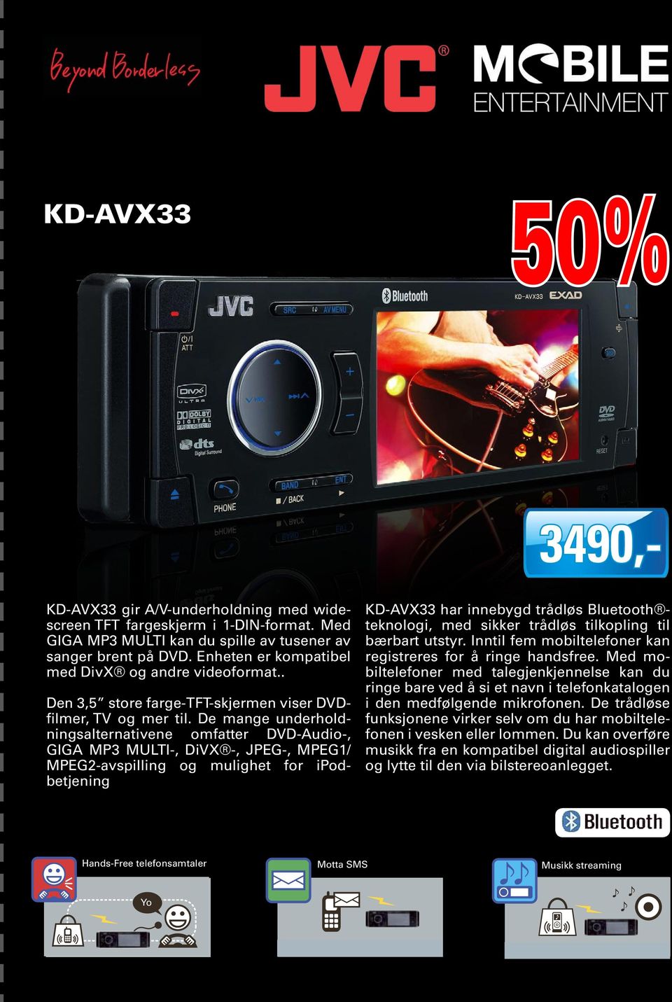 De mange underholdningsalternativene omfatter DVD-Audio-, GIGA MP3 MULTI-, DiVX -, JPEG-, MPEG1/ MPEG2-avspilling og mulighet for ipodbetjening KD-AVX33 har innebygd trådløs Bluetooth teknologi, med