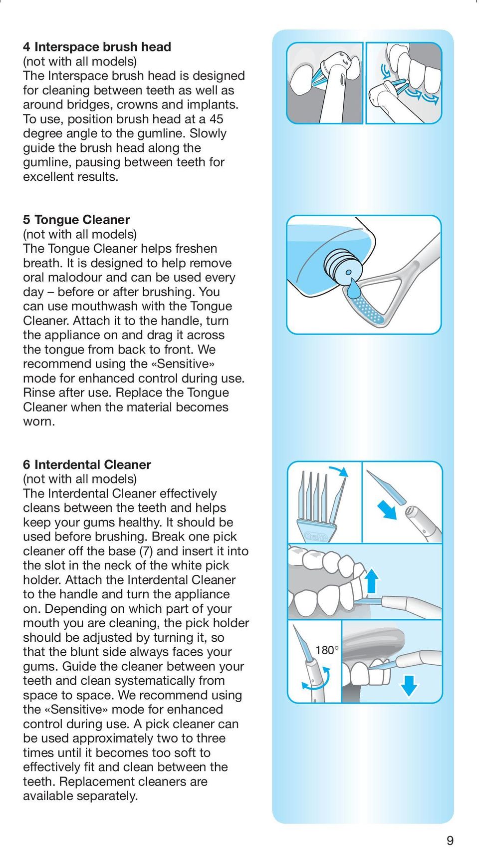 5 Tongue Cleaner (not with all models) The Tongue Cleaner helps freshen breath. It is designed to help remove oral malodour and can be used every day before or after brushing.