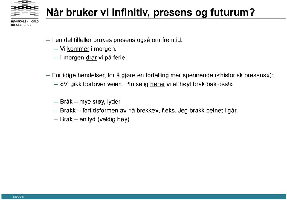 Fortidige hendelser, for å gjøre en fortelling mer spennende («historisk presens»): «Vi gikk bortover