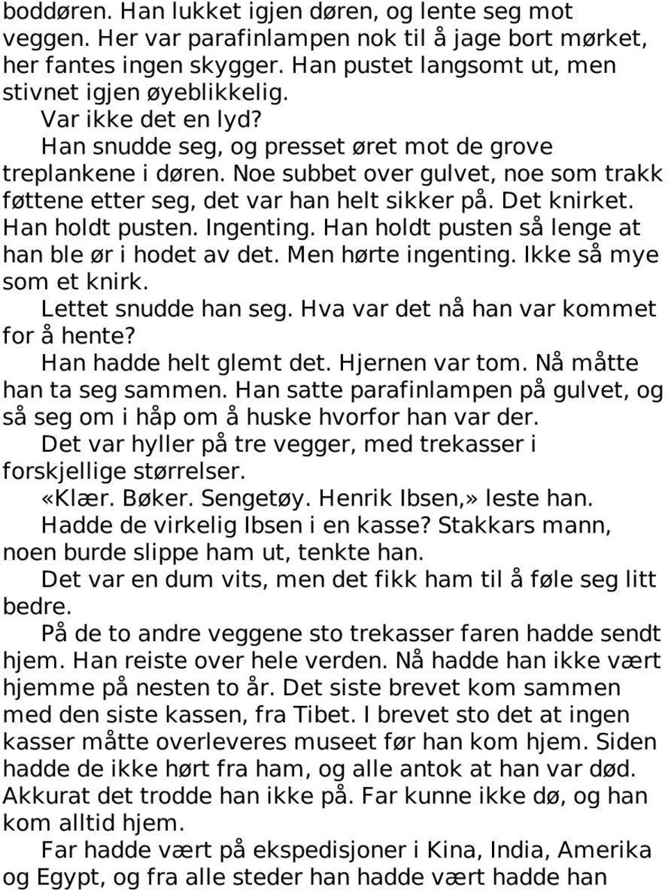 Han holdt pusten. Ingenting. Han holdt pusten så lenge at han ble ør i hodet av det. Men hørte ingenting. Ikke så mye som et knirk. Lettet snudde han seg. Hva var det nå han var kommet for å hente?