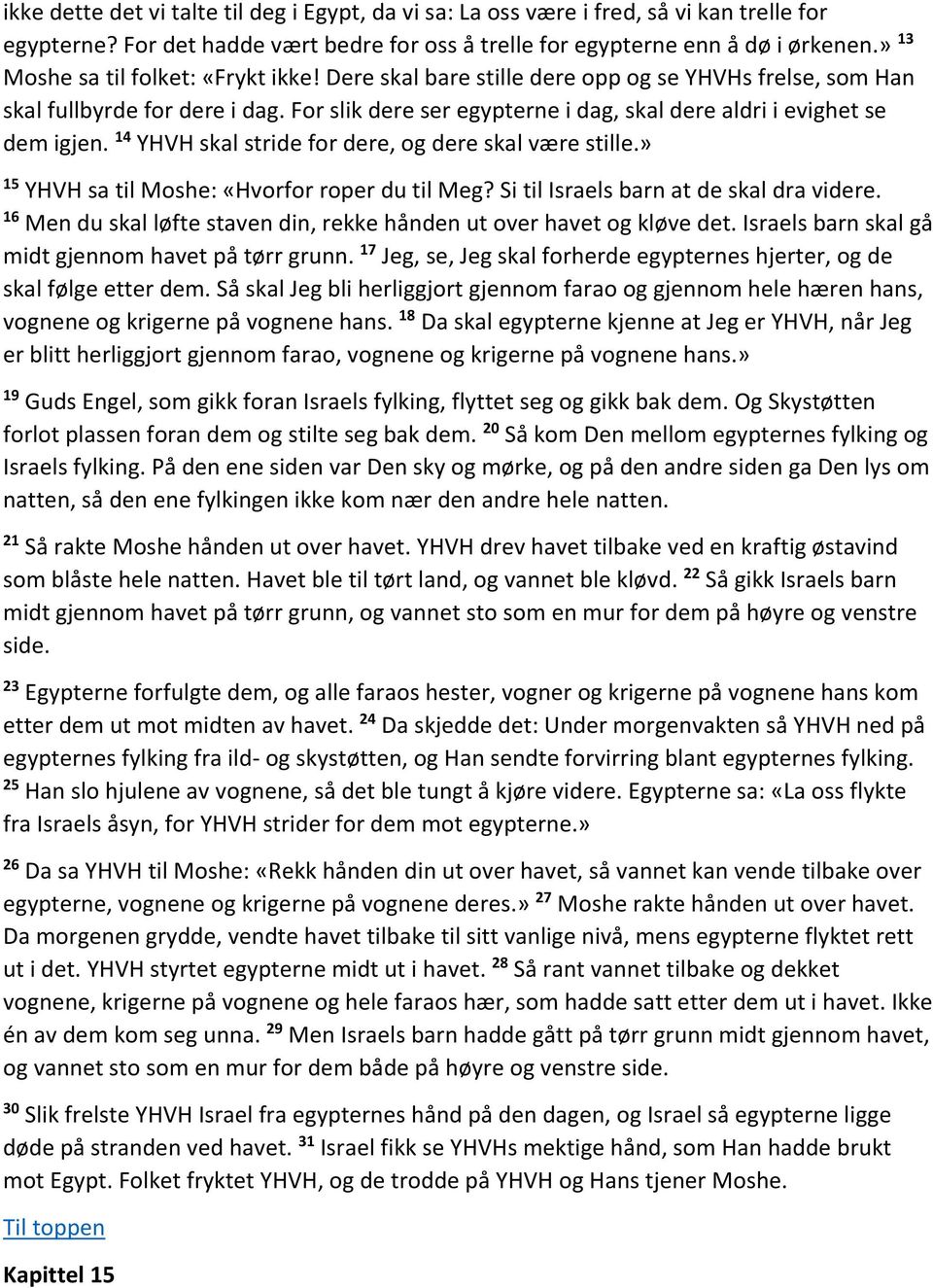 For slik dere ser egypterne i dag, skal dere aldri i evighet se dem igjen. 14 YHVH skal stride for dere, og dere skal være stille.» 15 YHVH sa til Moshe: «Hvorfor roper du til Meg?