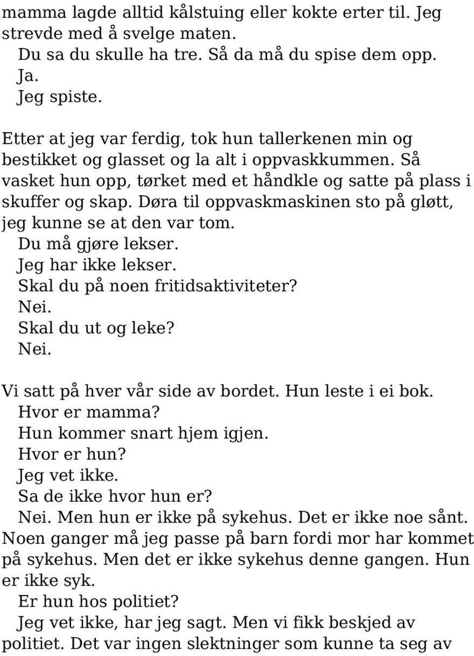 Døra til oppvaskmaskinen sto på gløtt, jeg kunne se at den var tom. Du må gjøre lekser. Jeg har ikke lekser. Skal du på noen fritidsaktiviteter? Nei. Skal du ut og leke? Nei. Vi satt på hver vår side av bordet.