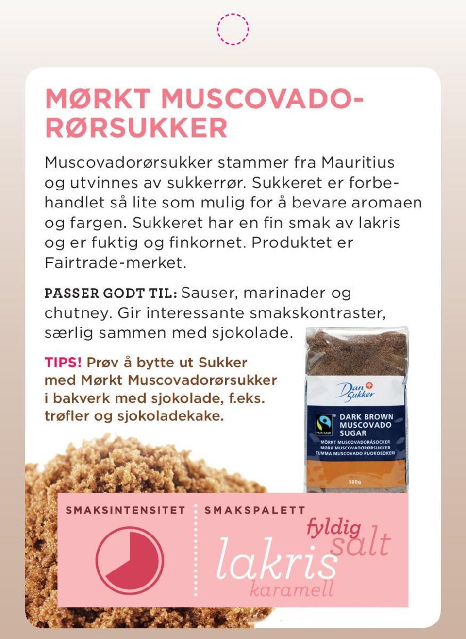 Sukkeret har en fi n smak av lakris og er fuktig og fi nkornet. Produktet er Fairtrade-merket.